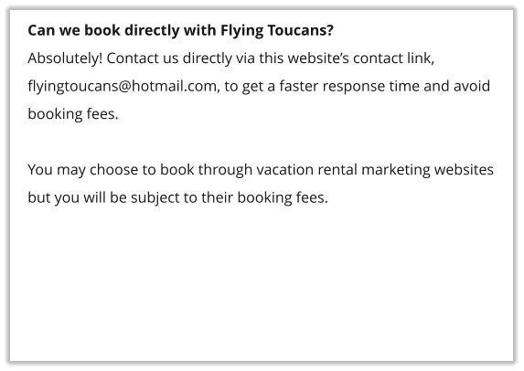 Can we book directly with Flying Toucans? Absolutely! Contact us directly via this website’s contact link, flyingtoucans@hotmail.com, to get a faster response time and avoid booking fees.    You may choose to book through vacation rental marketing websites but you will be subject to their booking fees.